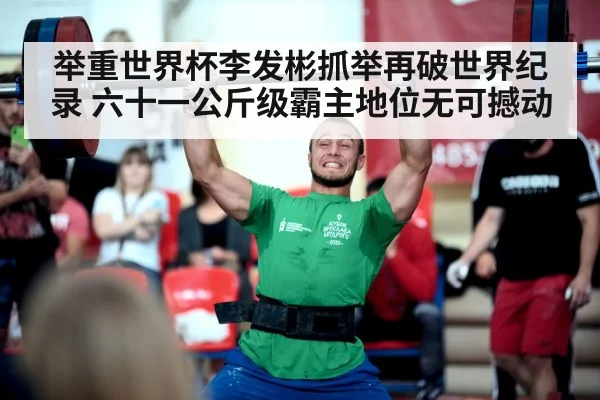 举重世界杯李发彬抓举再破世界纪录 六十一公斤级霸主地位无可撼动